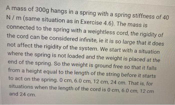 A mass of 300g hangs in a spring with a spring stiffness of 40
N/m (same situation as in Exercise 4.6). The mass is
connected to the spring with a weightless cord, the rigidity of
the cord can be considered infinite, ie it is so large that it does
not affect the rigidity of the system. We start with a situation
where the spring is not loaded and the weight is placed at the
end of the spring. So the weight is ground free so that it falls
from a height equal to the length of the string before it starts
to act on the spring. 0 cm, 6.0 cm, 12 cm, 24 cm. That is, for
situations when the length of the cord is 0 cm, 6.0 cm, 12 cm
and 24 cm.
