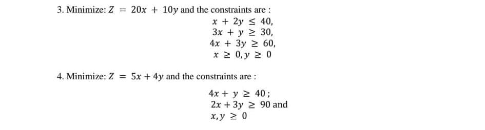 3. Minimize: Z = 20x + 10y and the constraints are :
x + 2y < 40,
Зх + у 2 30,
4x + 3y 2 60,
x 2 0, y 2 0
4. Minimize: Z = 5x + 4y and the constraints are :
4x + y 2 40;
2x + 3y 2 90 and
х, у 2 0
