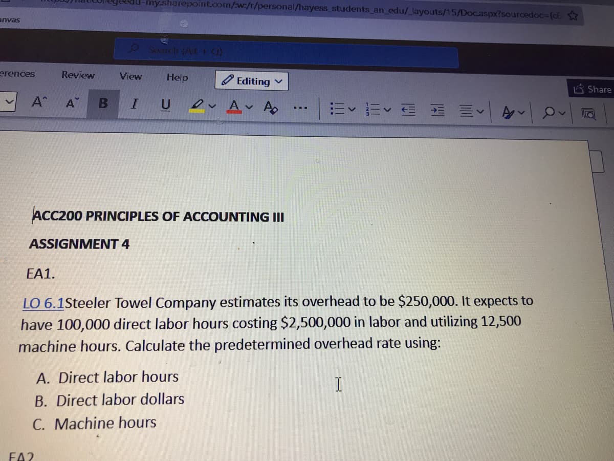 my.sharepoint.com/w:/t/personal/hayess_students_an_edu/_layouts/15/Docaspx?sourcedoc=(c6
anvas
erences
Review
View
Help
Editing
i Share
A^
A
U Ov Av Ao
E E E E E
ACC200 PRINCIPLES OF ACCOUNTING III
ASSIGNMENT 4
EA1.
LO 6.1Steeler Towel Company estimates its overhead to be $250,000. It expects to
have 100,000 direct labor hours costing $2,500,000 in labor and utilizing 12,500
machine hours. Calculate the predetermined overhead rate using:
A. Direct labor hours
B. Direct labor dollars
C. Machine hours
FA2
