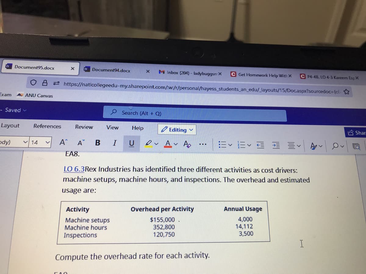 WDocument95.docx
w Document94.doox
M Inbox (204) - ladybuggsmX
C Get Homework Help With X
C P4-4B. LO 4-3 Kareem Esp X
o- https://natlcollegeedu-my.sharepoint.com/:w:/r/personal/hayess_students_an_edu/_layouts/15/Doc.aspx?sourcedoc3(c6
Exam
AU ANU Canvas
- Saved v
P Search (Alt + Q)
Layout
References
Review
View
Help
O Editing v
台 Shar
ody)
ev Av A
ニvニv
14
A
U
...
EA8.
LO 6.3Rex Industries has identified three different activities as cost drivers:
machine setups, machine hours, and inspections. The overhead and estimated
usage are:
Activity
Overhead per Activity
Annual Usage
Machine setups
Machine hours
$155,000 .
352,800
120,750
4,000
14,112
3,500
Inspections
Compute the overhead rate for each activity.
