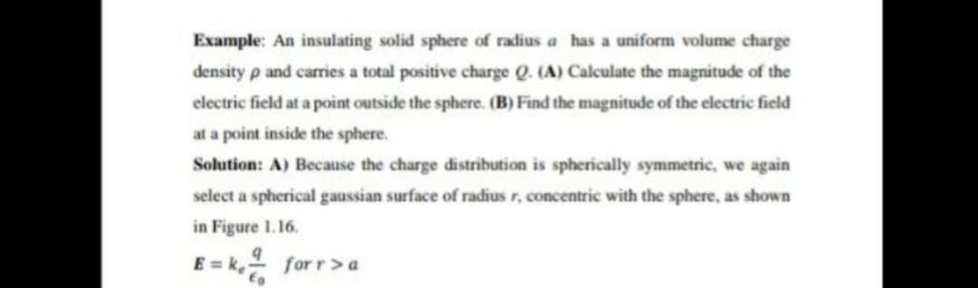 Example: An insulating solid sphere of radius a has a uniform volume charge
density p and carries a total positive charge Q. (A) Calculate the magnitude of the
electric field at a point outside the sphere. (B) Find the magnitude of the electric field
at a point inside the sphere.
Solution: A) Because the charge distribution is spherically symmetric, we again
select a spherical gaussian surface of radius r, concentric with the sphere, as shown
in Figure 1.16.
E = k, for r>a
