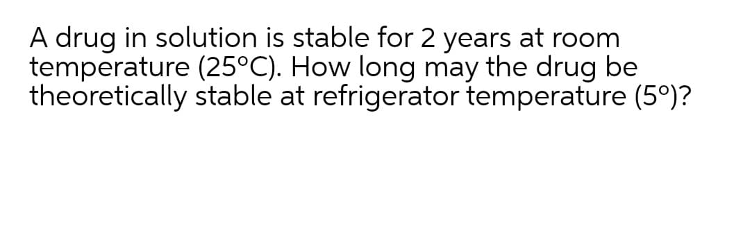 A drug in solution is stable for 2 years at room
temperature (25°C). How long may the drug be
theoretically stable at refrigerator temperature (5°)?
