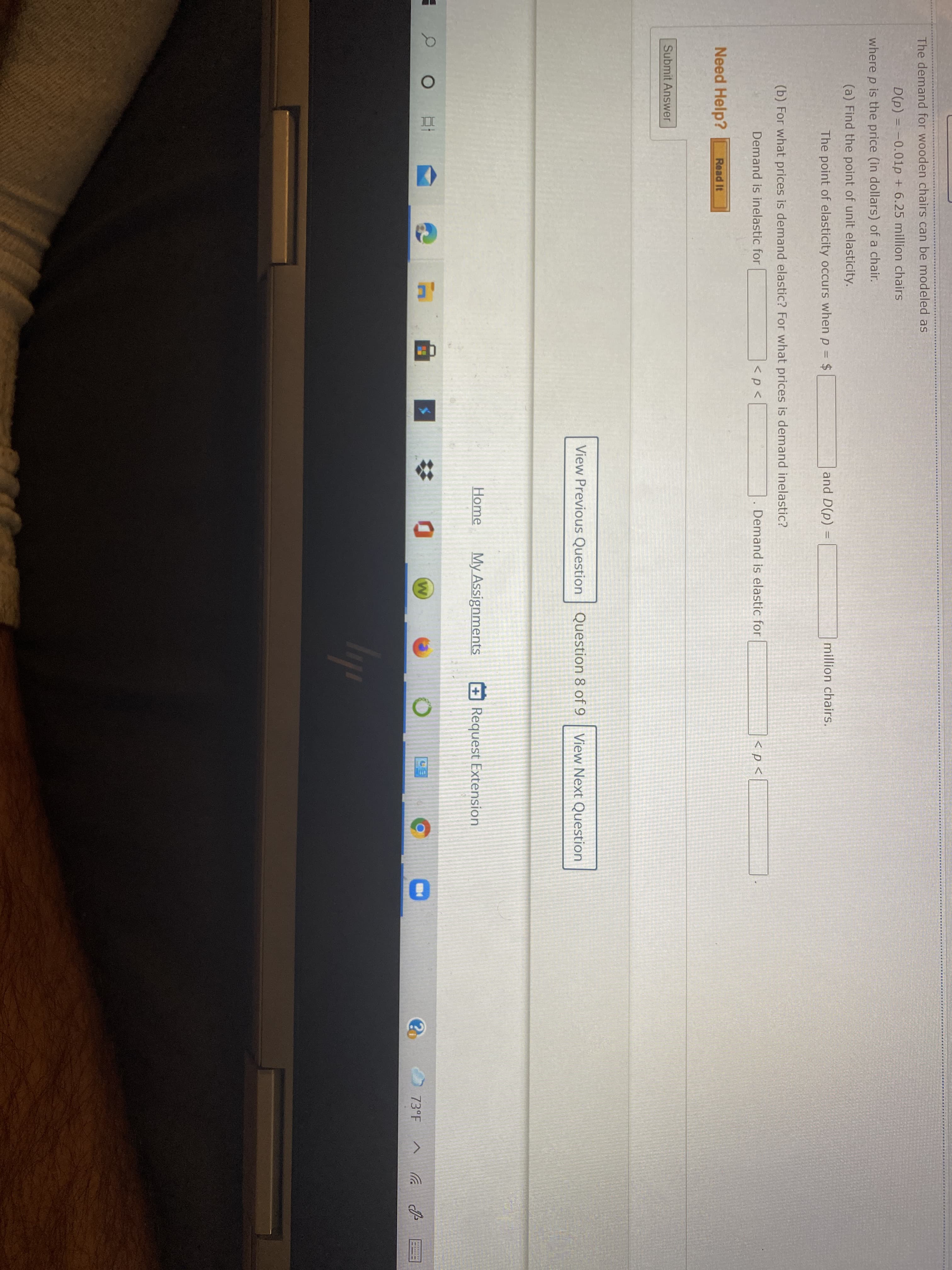 The demand for wooden chairs can be modeled as
D(p) = -0.01p + 6.25 million chairs
where p is the price (in dollars) of a chair.
(a) Find the point of unit elasticity.
The point of elasticity occurs when p = $
and D(p)
million chairs.
(b) For what prices is demand elastic? For what prices is demand inelastic?
Demand is inelastic for
<p<
Demand is elastic for
< p <
Need Help?
Read It
Submit Answer
View Previous Question Question 8 of 9
View Next Question
Home
My Assignments
Request Extension
23
73°F
bp

