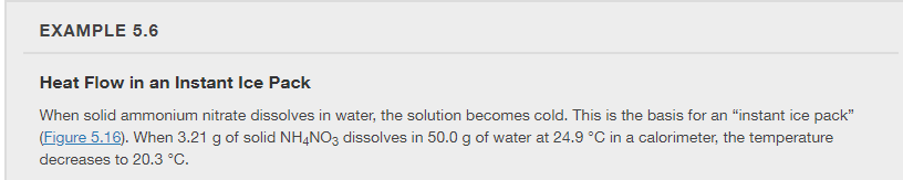 EXAMPLE 5.6
Heat Flow in an Instant Ice Pack
When solid ammonium nitrate dissolves in water, the solution becomes cold. This is the basis for an "instant ice pack"
(Figure 5.16). When 3.21 g of solid NHẠNO3 dissolves in 50.0 g of water at 24.9 °C in a calorimeter, the temperature
decreases to 20.3 °C.
