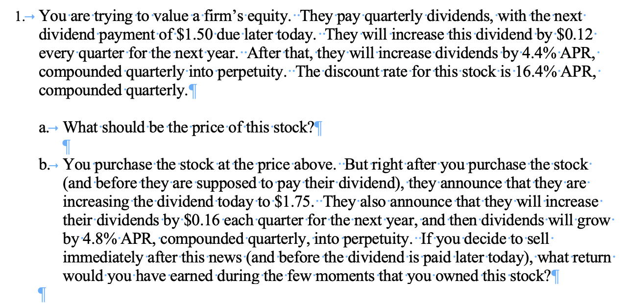 1.- You are trying to value a firm's equity. They pay quarterly dividends, with the next
dividend payment of $1.50 due later today. They will increase this dividend by $0.12
every quarter for the next year. After that, they will increase dividends by 4.4% APR,
compounded quarterly into perpetuity. The discount rate for this stock is 16.4% APR,
compounded quarterly.
a. What should be the price of this stock?
b.
You purchase the stock at the price above. But right after you purchase the stock
(and before they are supposed to pay their dividend), they announce that they are
increasing the dividend today to $1.75. They also announce that they will increase
their dividends by $0.16 each quarter for the next year, and then dividends will grow
by 4.8% APR, compounded quarterly, into perpetuity. If you decide to sell
immediately after this news (and before the dividend is paid later today), what return
would you have earned during the few moments that you owned this stock?T
