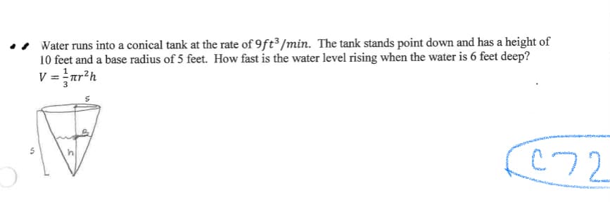 Water runs into a conical tank at the rate of 9ft³ /min. The tank stands point down and has a height of
10 feet and a base radius of 5 feet. How fast is the water level rising when the water is 6 feet deep?
V = ar²h
C72
