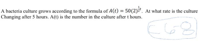 A bacteria culture grows according to the formula of A(t) = 50(2)*. At what rate is the culture
Changing after 5 hours. A(t) is the number in the culture after t hours.
