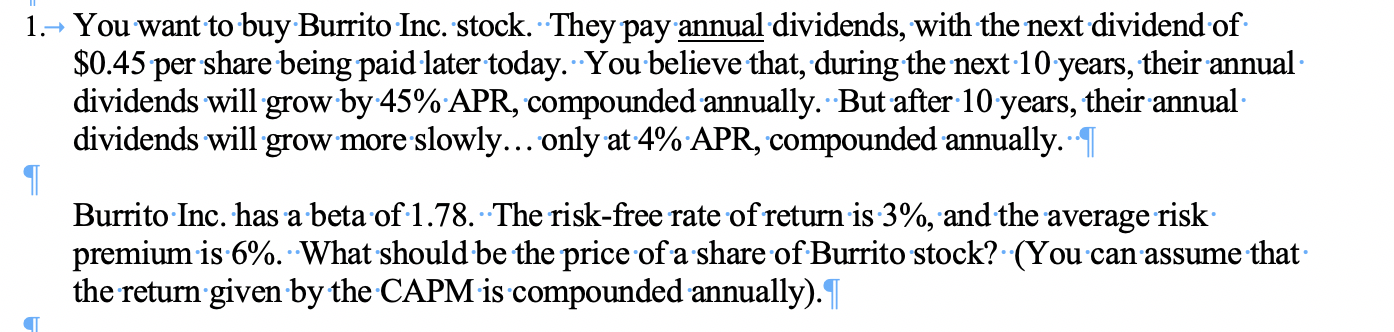 You want to buy-Burrito Inc. stock. They pay annual dividends, with the next dividend of
$0.45 per sharebeing paid later today. You believe that, during the next 10 years, their annual
dividends will grow by 45% APR, compounded annually. But after 10 years, their annual
dividends will grow more slowly... only at 4% APR, compounded annually.
1
Burrito Inc. has a beta of 1.78. The risk-free rate ofreturn is 3%, and the average risk
premium is 6%. What should be the price ofa share of Burrito stock? (You can assume that
the return given by the CAPM is compounded annually).
