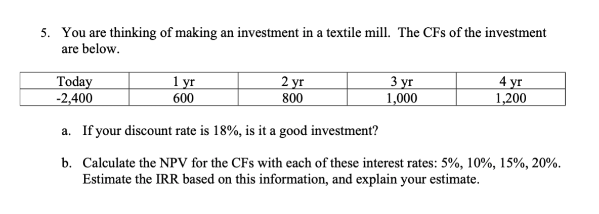 You are thinking of making an investment in a textile mill. The CFs of the investment
are below
5.
2 yг
1 уг
3 уг
1,000
4 yг
1,200
Today
-2,400
600
800
a. If your discount rate is 18%, is it a good investment?
b. Calculate the NPV for the CFs with each of these interest rates: 5%, 10%, 15%, 20%.
Estimate the IRR based on this information, and explain your estimate.
