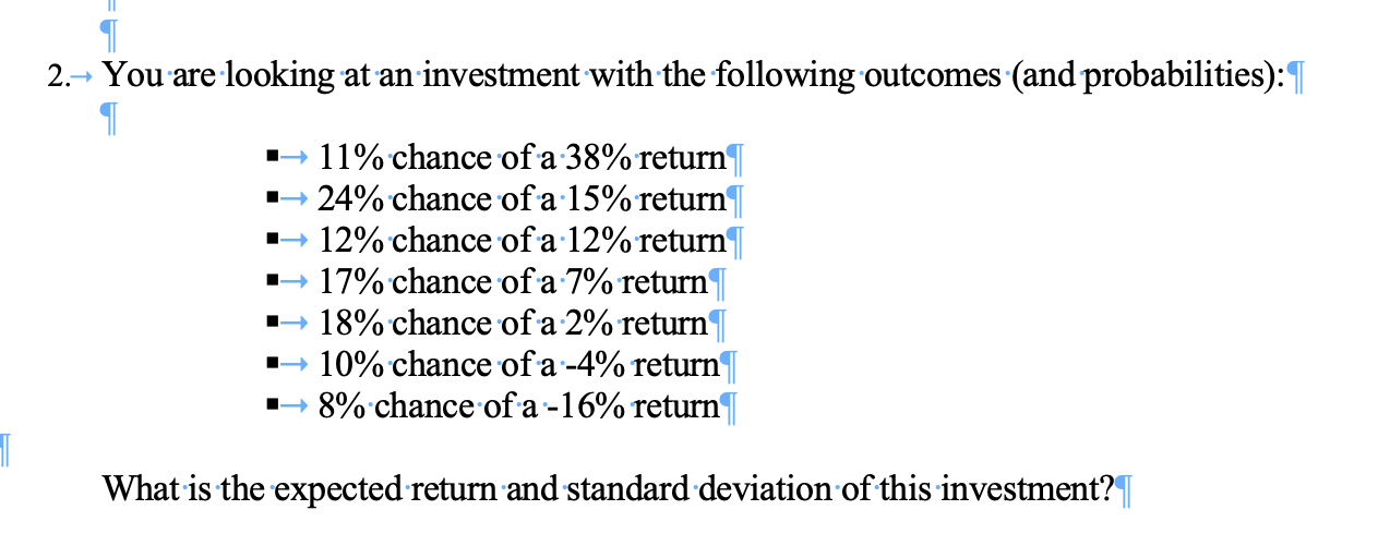 You are looking at an investment with the following outcomes (and probabilities):
2.>
11% chance of a 38% return
24% chance of a 15% return
12% chance ofa 12%return
17% chance ofa 7% return
18% chance ofa 2% return
10% chance ofa-4% return'
8% chance of a -16% return
What is the expected return and standard deviation of this investment?|
