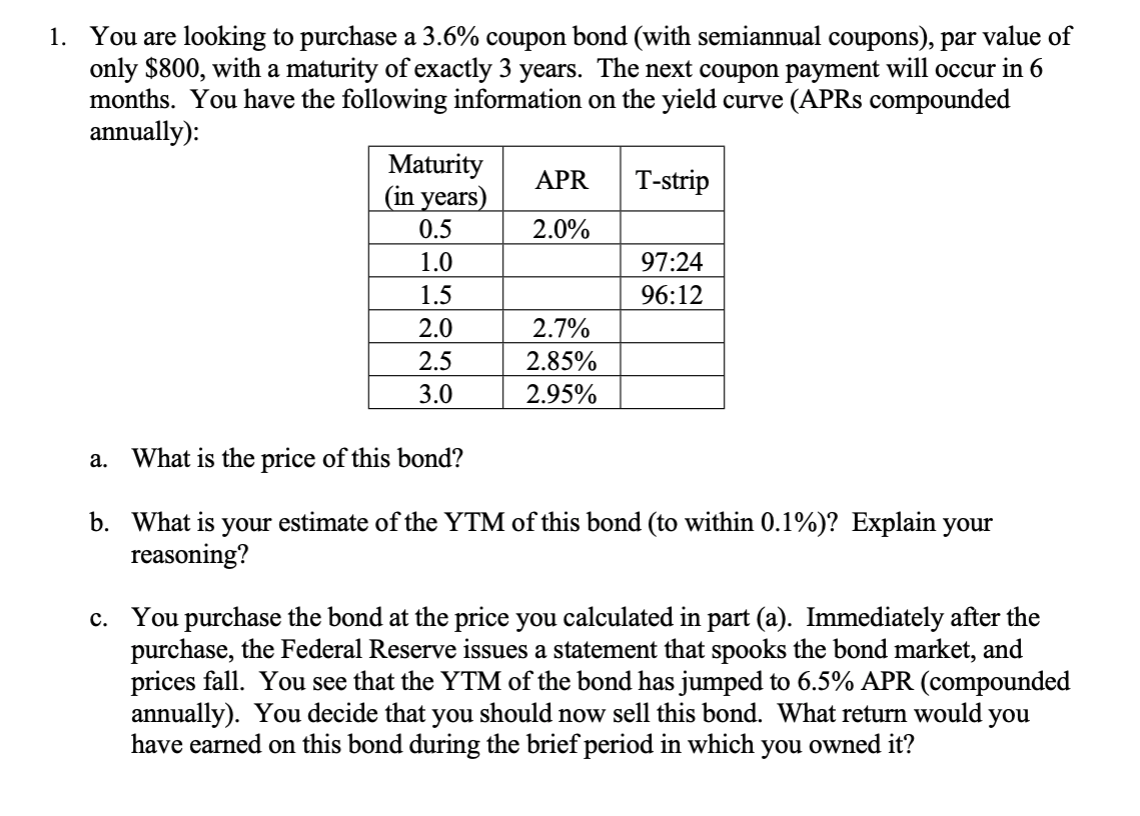 You are looking to purchase a 3.6% coupon bond (with semiannual coupons), par value of
only $800, with a maturity of exactly 3 years. The next coupon payment will occur in 6
months. You have the following information on the yield curve (APR8 compounded
annually):
1.
Maturity
(in years)
T-strip
APR
2.0%
0.5
97:24
1.0
1.5
96:12
2.0
2.7%
2.5
2.85%
3.0
2.95%
What is the price of this bond?
а.
b. What is your estimate of the YTM of this bond (to within 0.1%)? Explain your
reasoning?
You purchase the bond at the price you calculated in part (a). Immediately after the
purchase, the Federal Reserve issues a statement that spooks the bond market, and
prices fall. You see that the YTM of the bond has jumped to 6.5% APR (compounded
annually). You decide that you should now sell this bond. What return would you
have earned on this bond during the brief period in which you owned it?
с.
