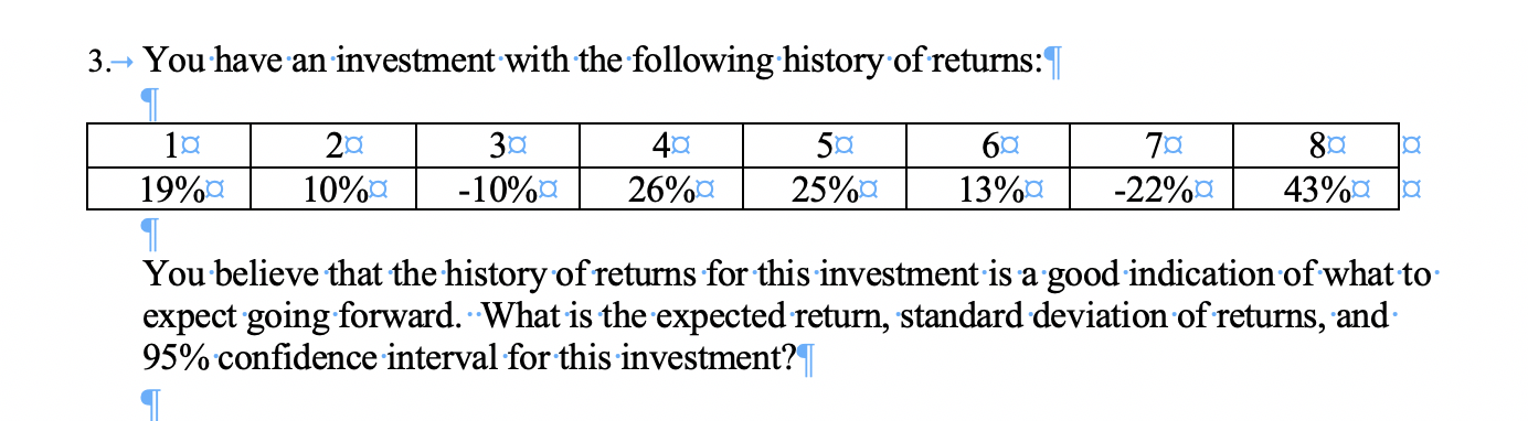 You have an investment with the following history of returns:
3.
30
-10%a
201
50
25%a
6C
40
80
-22%a
19%a
43%aa
26%a
10%a
13%a
You believe that the history ofreturns for this investment is a good indication ofwhat to
expect going forward. What is the expected return, standard deviation of returns, and
95% confidence interval for this investment?T
