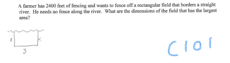 A farmer has 2400 feet of fencing and wants to fence off a rectangular field that borders a straight
river. He needs no fence along the river. What are the dimensions of the field that has the largest
area?

