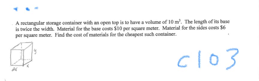 A rectangular storage container with an open top is to have a volume of 10 m². The length of its base
is twice the width. Material for the base costs $10 per square meter. Material for the sides costs $6
per square meter. Find the cost of materials for the cheapest such container.
cl03
19
