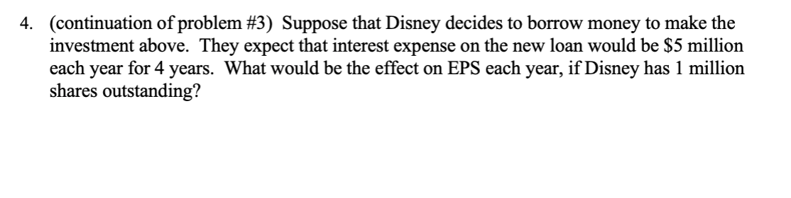 (continuation of problem #3) Suppose that Disney decides to borrow money to make the
investment above. They expect that interest expense on the new loan would be $5 million
each year for 4 years. What would be the effect on EPS each year, if Disney has 1 million
shares outstanding?
4.
