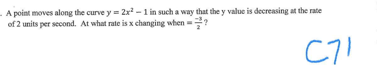 . A point moves along the curve y =
2x2 - 1 in such a way that the y value is decreasing at the rate
of 2 units per second. At what rate is x changing when =?
2
