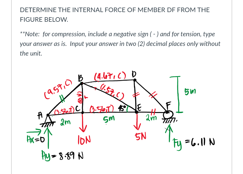 DETERMINE THE INTERNAL FORCE OF MEMBER DF FROM THE
FIGURE BELOW.
**Note: for compression, include a negative sign (- ) and for tension, type
your answer as is. Input your answer in two (2) decimal places only without
the unit.
(4.47.C) D
U.57.C)
(9.59,0)
2m
Sm
ION
Ay-8-89 N
5N
Fy =6.11 N
