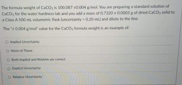 The formula weight of CaCO3 is 100.087 ±0.004 g/mol. You are preparing a standard solution of
CaCO3 for the water hardness lab and you add a mass of 0.7320 ± 0.0003 g of dried CaCO3 solid to
a Class A 500 ml volumetric flask (uncertainty = 0.20 mL) and dilute to the line.
The "t 0.004 g/mol" value for the CaCO3 formula weight is an example of:
O Implied Uncertainty
None of These
O Both Implied and Relative are correct
O Explicit Uncertainty
O Relative Uncertainty
