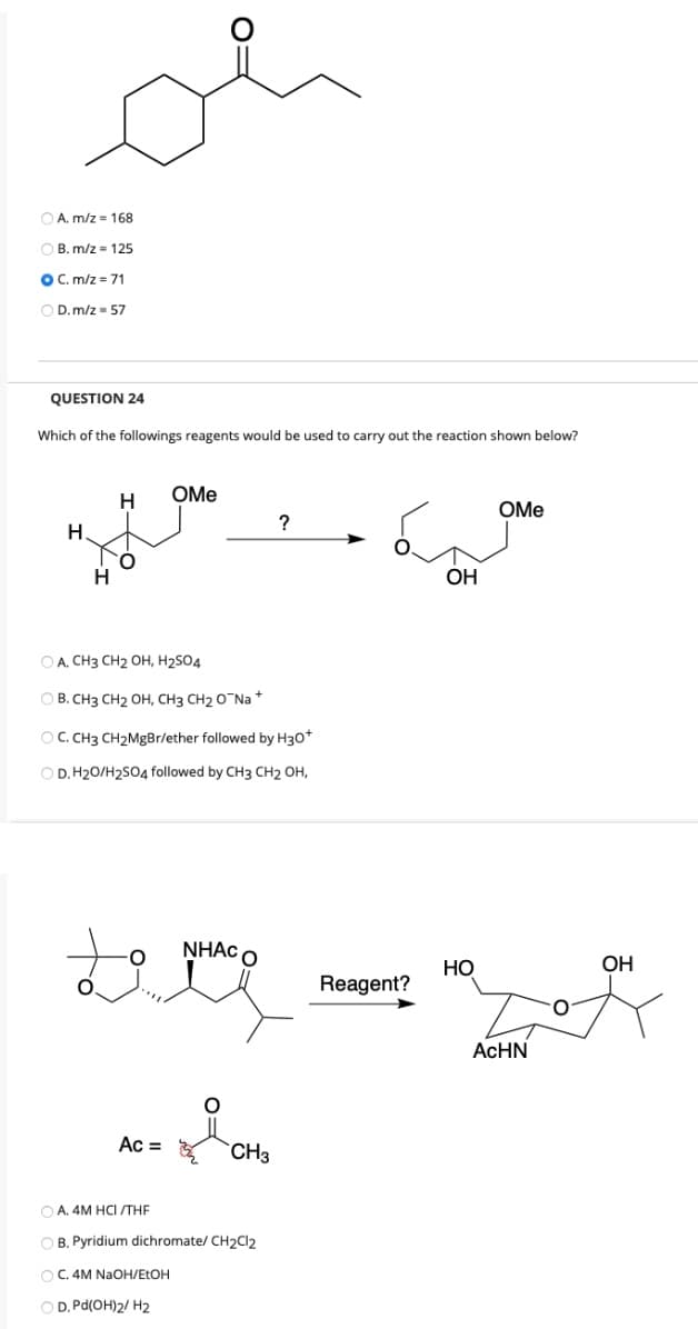 O A. m/z = 168
O B. m/z = 125
OC. m/z = 71
O D.m/z - 57
QUESTION 24
Which of the followings reagents would be used to carry out the reaction shown below?
H
OMe
OMe
?
H.
OH
O A. CH3 CH2 OH, H2S04
O B. CH3 CH2 OH, CH3 CH2 O Na +
OC. CH3 CH2MgBr/ether followed by H30*
O D. H20/H2S04 followed by CH3 CH2 OH,
NHẠC O
НО
OH
Reagent?
O.
ACHN
Ac =
CH3
O A. 4M HCI /THE
O B. Pyridium dichromate/ CH2CI2
O C. 4M NAOH/ETOH
O D. Pd(OH)2/ H2
