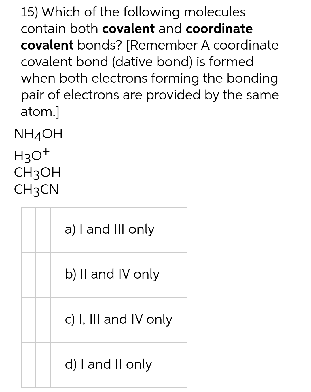 15) Which of the following molecules
contain both covalent and coordinate
covalent bonds? [Remember A coordinate
covalent bond (dative bond) is formed
when both electrons forming the bonding
pair of electrons are provided by the same
atom.]
NH4ОH
H30+
CH3OH
CH3CN
a) I and II only
b) II and IV only
c) I, III and IV only
d) I and II only
