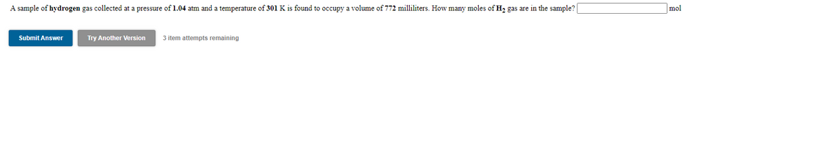 A sample of hydrogen gas collected at a pressure of 1.04 atm and a temperature of 301 K is found to occupy a volume of 772 milliliters. How many moles of H2 gas are in the sample?
mol
Submit Answer
Try Another Version
3 item attempts remaining
