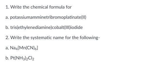 1. Write the chemical formula for
a. potassiumamminetribromoplatinate(II)
b. tris(ethylenediamine)cobalt(Iliodide
2. Write the systematic name for the following-
a, Naa[Mn(CN)6]
b. Pt(NH3)2CI2
