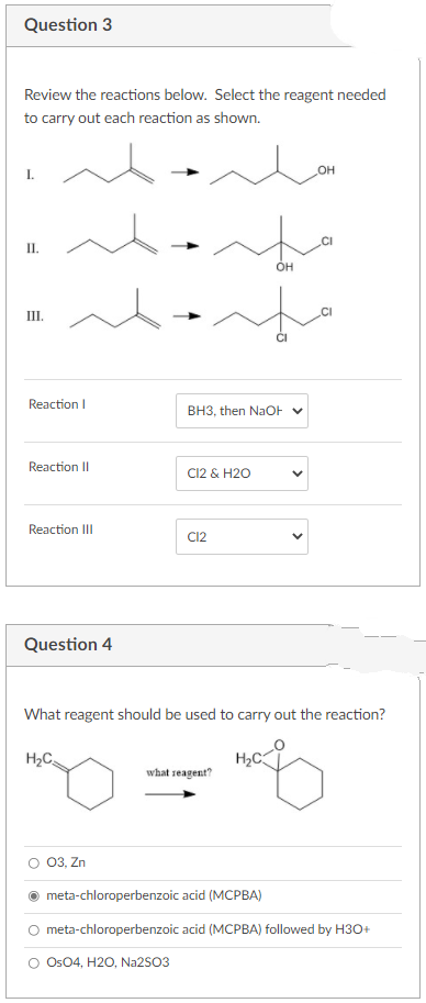 Question 3
Review the reactions below. Select the reagent needed
to carry out each reaction as shown.
OH
П.
он
III.
Reaction I
BH3, then NaOF V
Reaction II
C12 & H2O
Reaction III
C12
Question 4
What reagent should be used to carry out the reaction?
H2C
H2C
what seagent?
03, Zn
meta-chloroperbenzoic acid (MCPBA)
O meta-chloroperbenzoic acid (MCPBA) followed by H3O+
O Os04, H20, Na2SO3
>

