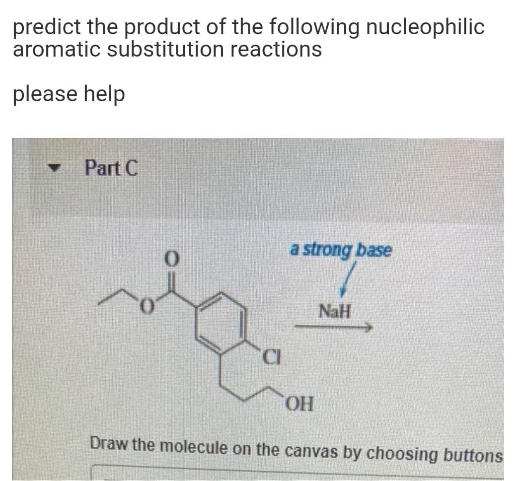 predict the product of the following nucleophilic
aromatic substitution reactions
please help
Part C
a strong base
NaH
HO,
Draw the molecule on the canvas by choosing buttons
