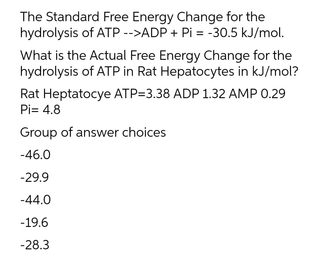 The Standard Free Energy Change for the
hydrolysis of ATP -->ADP + Pi = -30.5 kJ/mol.
What is the Actual Free Energy Change for the
hydrolysis of ATP in Rat Hepatocytes in kJ/mol?
Rat Heptatocye ATP=3.38 ADP 1.32 AMP 0.29
Pi= 4.8
Group of answer choices
-46.0
-29.9
-44.0
-19.6
-28.3
