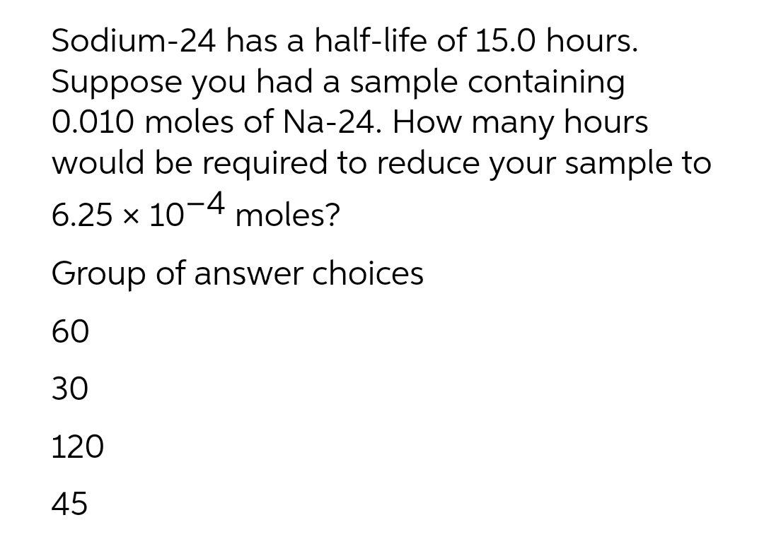 Sodium-24 has a half-life of 15.0 hours.
Suppose you had a sample containing
0.010 moles of Na-24. How many hours
would be required to reduce your sample to
6.25 x 10-4 moles?
Group of answer choices
60
30
120
45
