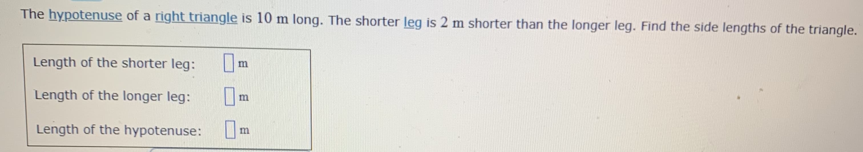 The hypotenuse of a right triangle is 10 m long. The shorter leg is 2 m shorter than the longer leg. Find the side lengths of the triangle.
Length of the shorter leg:
m
Length of the longer leg:
Length of the hypotenuse: U
