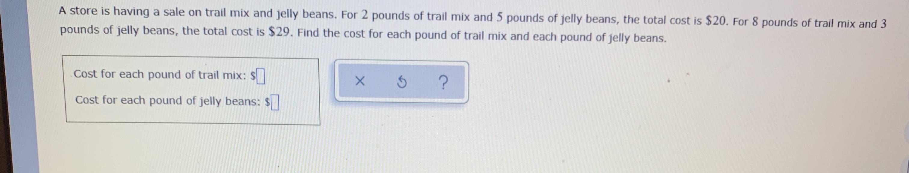 A store is having a sale on trail mix and jelly beans. For 2 pounds of trail mix and 5 pounds of jelly beans, the total cost is $20. For 8 pounds of trail mix and 3
pounds of jelly beans, the total cost is $29. Find the cost for each pound of trail mix and each pound of jelly beans.
