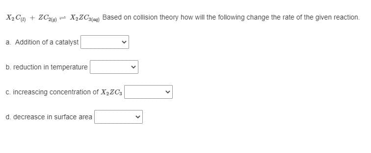 X2 Cg + ZC2) = X½ZC3(ag) Based on collision theory how will the following change the rate of the given reaction.
a. Addition of a catalyst
b. reduction in temperature
c. increascing concentration of X,ZC3
d. decreasce in surface area
