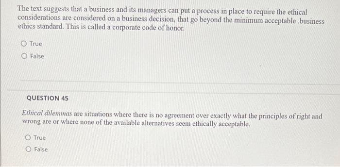 The text suggests that a business and its managers can put a process in place to require the ethical
considerations are considered on a business decision, that go beyond the minimum acceptable .business
ethics standard. This is called a corporate code of honor.
O True
O False
QUESTION 45
Ethical dilemmas are situations where there is no agreement over exactly what the principles of right and
wrong are or where none of the available alternatives seem ethically acceptable.
O True
O False
