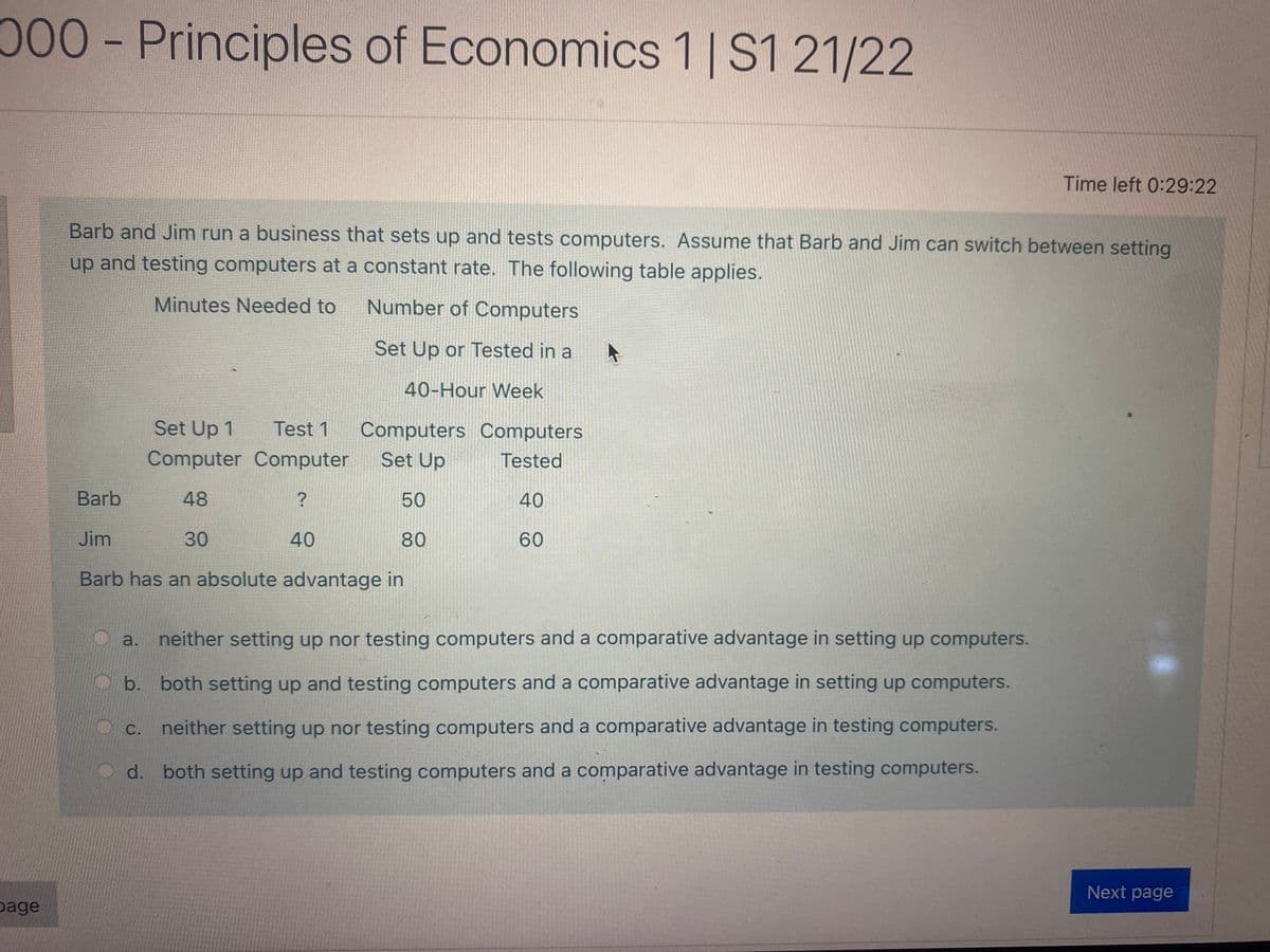 00 -Principles of Economics 1|S1 21/22
Time left 0:29:22
Barb and Jim run a business that sets up and tests computers. Assume that Barb and Jim can switch between setting
up and testing computers at a constant rate. The following table applies.
Minutes Needed to
Number of Computers
Set Up or Tested in a
40-Hour Week
Set Up 1
Test 1
Computers Computers
Computer Computer
Set Up
Tested
Barb
48
50
40
Jim
30
40
80
60
Barb has an absolute advantage in
neither setting up nor testing computers and a comparative advantage in setting up computers.
a.
b. both setting up and testing computers and a comparative advantage in setting up computers.
neither setting up nor testing computers and a comparative advantage in testing computers.
С.
d. both setting up and testing computers and a comparative advantage in testing computers.
Next page
page
