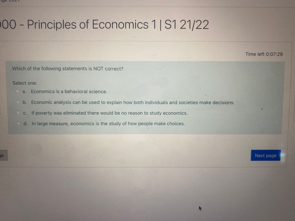 00-Principles of Economics 1| S1 21/22
Time left 0:07:29
Which of the following statements is NOT correct?
Select one:
a. Economics is a behavioral science.
b. Economic analysis can be used to explain how both individuals and societies make decisions.
C. If poverty was eliminated there would be no reason to study economics.
d. In large measure, economics is the study of how people make choices.
ge
Next page
