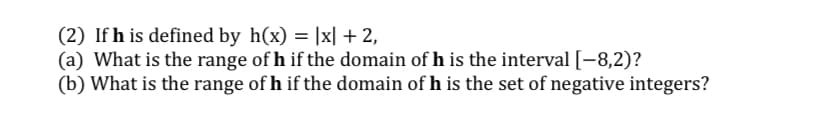 (2) If h is defined by h(x) = |x| + 2,
(a) What is the range of h if the domain of h is the interval [-8,2)?
(b) What is the range of h if the domain of h is the set of negative integers?
