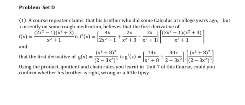 Problem Set D
(1) A course repeater claims that his brother who did some Calculus at college years ago, but
currently on some cough medication, believes that the first derivative of
(2x² – 1)(x² + 3)
f(x) =
4x
2х 2х 1[(2x2— 1)(x? + 3)
is f'(x)
x2 +1
[2x2 - 1 х2 + 3 х2 + 1
x2 + 1
and
(x² + 8)7
(2 – 3x²)5
Using the product, qoutient and chain rules you learnt in Unit 7 of this Course, could you
(x² + 8)7
(2 – 3x²)5]
14х
30х
that the first derivative of g(x) =
is g'(x) =
+ 8 ' 2 – 3x²]
confirm whether his brother is right, wrong or a little tipsy.
