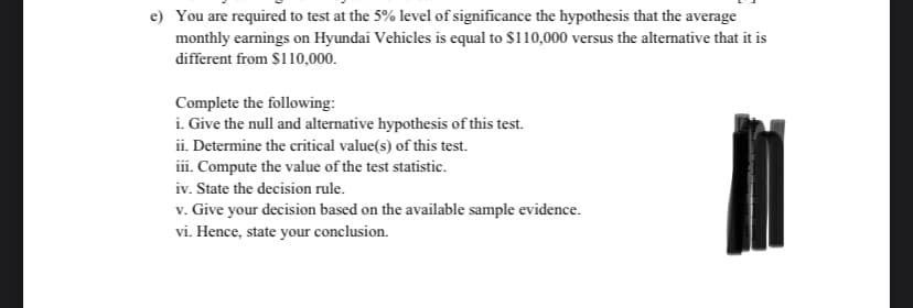 e) You are required to test at the 5% level of significance the hypothesis that the average
monthly earnings on Hyundai Vehicles is equal to $110,000 versus the altermative that it is
different from $110,000.
Complete the following:
i. Give the null and alternative hypothesis of this test.
ii. Determine the critical value(s) of this test.
iii. Compute the value of the test statistic.
iv. State the decision rule.
v. Give your decision based on the available sample evidence.
vi. Hence, state your conclusion.
