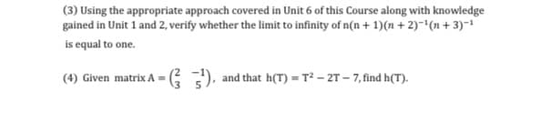 (3) Using the appropriate approach covered in Unit 6 of this Course along with knowledge
gained in Unit 1 and 2, verify whether the limit to infinity of n(n + 1)(n + 2)-*(n + 3)-1
is equal to one.
(4) Given matrix A =
3G), and that h(T) = T² – 2T – 7, find h(T).
