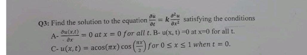 du
au
Q3: Find the solution to the equation
= k
satisfying the conditions
du(x,t)
А-
= 0 at x = 0 for all t. B- u(x, t) -0 at x-0 for all t.
C- u(x, t) = acos(Tx) cos () for 0<x<1 when t = 0.
%3!
