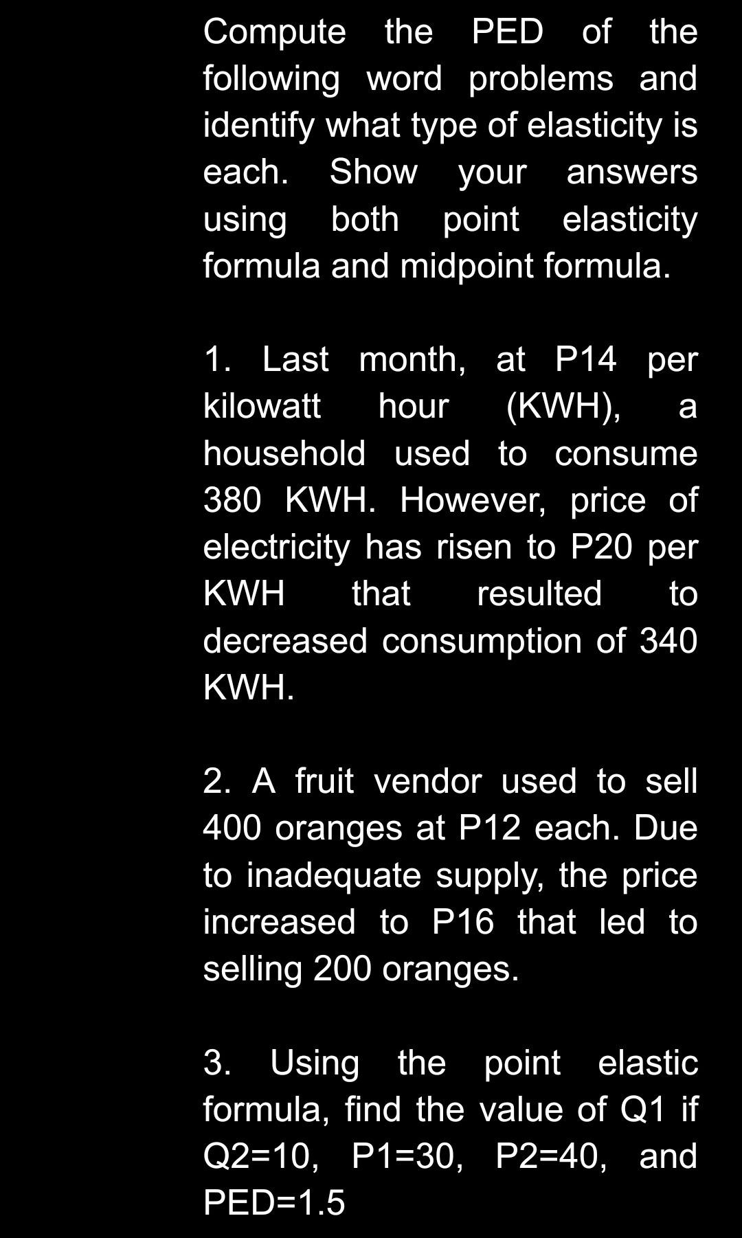 Compute the
following word problems and
identify what type of elasticity is
PED of the
each.
Show your
answers
using both
formula and midpoint formula.
point elasticity
1. Last month, at P14 per
kilowatt
hour
(KWH),
а
household used to consume
380 KWH. However, price of
electricity has risen to P20 per
KWH
that
resulted
to
decreased consumption of 340
KWH.
2. A fruit vendor used to sell
400 oranges at P12 each. Due
to inadequate supply, the price
increased to P16 that led to
selling 200 oranges.
3. Using the point elastic
formula, find the value of Q1 if
Q2=10, P1=30, P2=40, and
PED=1.5
