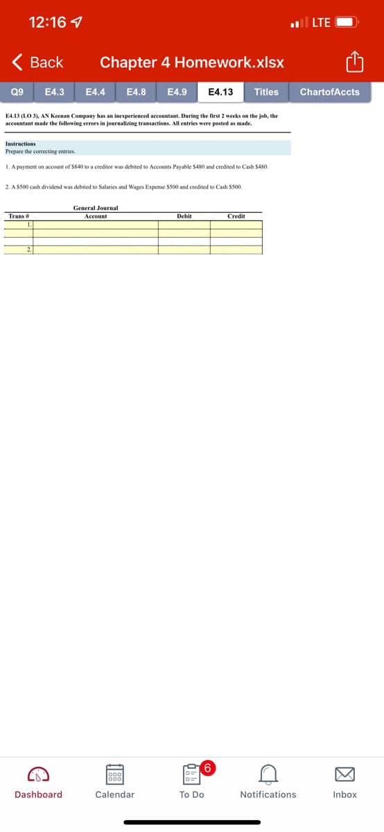 12:16 7
ll LTE
< Вack
Chapter 4 Homework.xlsx
Q9
E4.3
E4.4
E4.8
E4.9
E4.13
Titles
ChartofAccts
E4.13 (LO 3), AN Keenan Company has an inexperienced accountant. During the first 2 weeks on the job, the
accountant made the following errors in journalizing transactions. All entries were posted as made.
Instructions
Prepare the correcting entries.
1. A payment on account of $840 to a creditor was debited to Accounts Payable $480 and credited to Cash $480.
2. A S500 cash dividend was debited to Salaries and Wages Expense $500 and credited to Cash S500,
General Journal
Trans #
Account
Debit
Credit
2.
6.
Dashboard
Calendar
To Do
Notifications
Inbox
因
