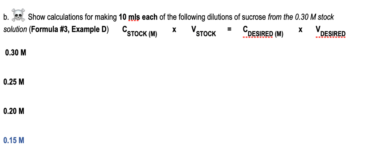 b.
Show calculations for making 10 mls each of the following dilutions of sucrose from the 0.30 M stock
solution (Formula #3, Example D)
CSTOCK (M)
VSTOCK
CDESIRED (M)
V.
X
%3D
X
DESIRED
-- . TI
0.30 M
0.25 M
0.20 M
0.15 М
