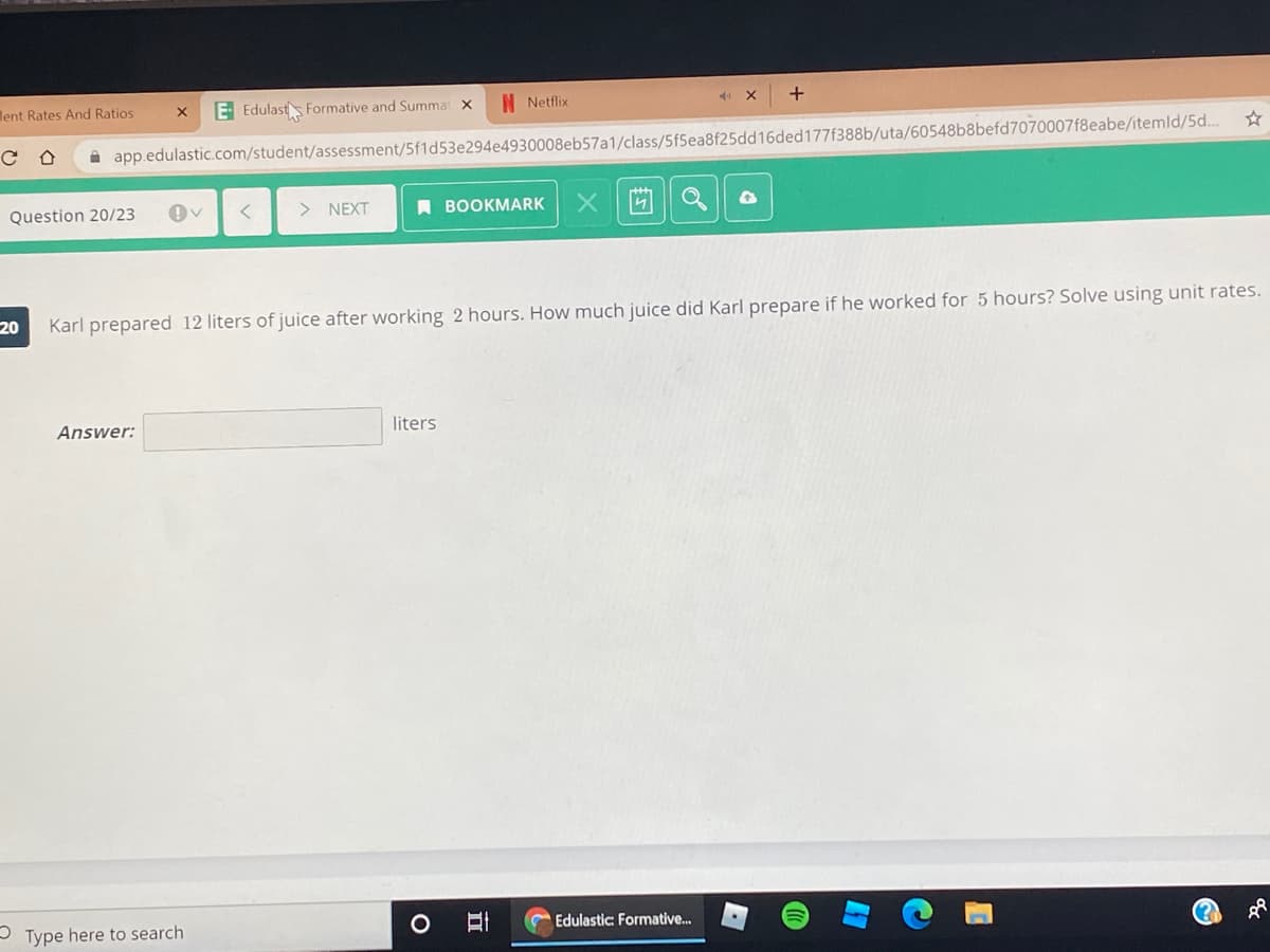 lent Rates And Ratios
E Edulasts Formative and Summat x
N Netflix
A app.edulastic.com/student/assessment/5f1d53e294e4930008eb57a1/class/5f5ea8f25dd16ded177f388b/uta/60548b8befd7070007f8eabe/itemld/5d..
Question 20/23
> NEXT
ВОOKMARK
X尚Q
20
Karl prepared 12 liters of juice after working 2 hours. How much juice did Karl prepare if he worked for 5 hours? Solve using unit rates.
Answer:
liters
- Type here to search
口
Edulastic: Formative.
(?
