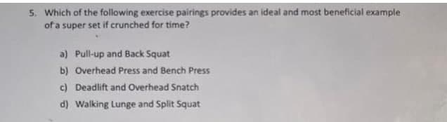 5. Which of the following exercise pairings provides an ideal and most beneficial example
of a super set if crunched for time?
a) Pull-up and Back Squat
b) Overhead Press and Bench Press
c) Deadlift and Overhead Snatch
d) Walking Lunge and Split Squat
