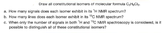 Draw all constitutional isomers of molecular formula CgH,Cl2.
a. How many signals does each isomer exhibit in its 'H NMR spectrum?
b. How many lines does each isomer exhibit in its 18C NMR spectrum?
c. When only the number of signals in both 'H and 19C NMR spectroscopy is considered, is it
possible to distinguish all of these constitutional isomers?
