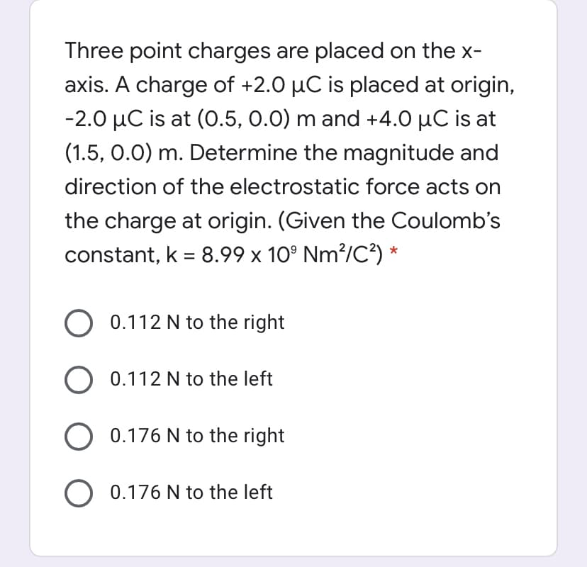 Three point charges are placed on the x-
axis. A charge of +2.0 µC is placed at origin,
-2.0 µC is at (0.5, 0.0) m and +4.0 µC is at
(1.5, 0.0) m. Determine the magnitude and
direction of the electrostatic force acts on
the charge at origin. (Given the Coulomb's
constant, k = 8.99 x 10° Nm?/C?) *
%3D
O 0.112 N to the right
0.112 N to the left
O 0.176 N to the right
O 0.176 N to the left
