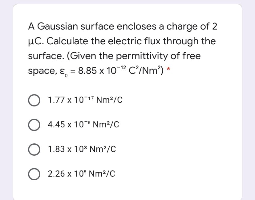 A Gaussian surface encloses a charge of 2
µC. Calculate the electric flux through the
surface. (Given the permittivity of free
space, ɛ, = 8.85 x 10-12 C?/Nm²) *
O 1.77 x 10¬17 Nm²/C
O 4.45 x 10-6 Nm²/C
O 1.83 x 103 Nm²/C
O 2.26 x 105 Nm²/C
