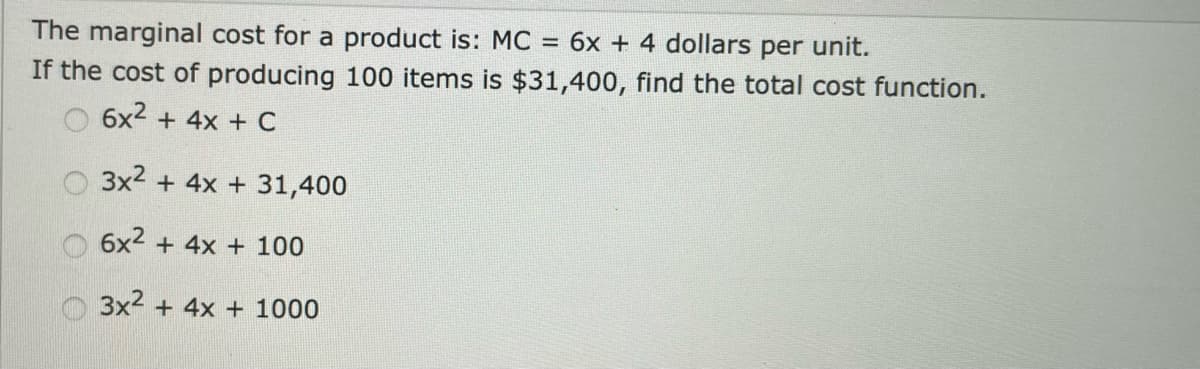 The marginal cost for a product is: MC = 6x + 4 dollars per unit.
If the cost of producing 100 items is $31,400, find the total cost function.
O 6x2 + 4x + C
O 3x2 + 4x + 31,400
6x2 + 4x + 100
3x2 + 4x + 1000
